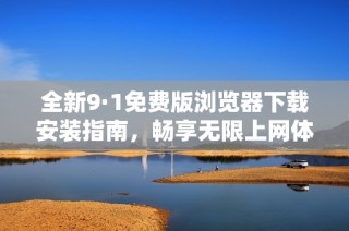 全新9·1免费版浏览器下载安装指南，畅享无限上网体验
