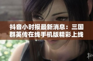 抖音小时报最新消息：三国群英传在线手机版精彩上线引发热议