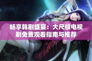 畅享韩剧盛宴：大尺牍电视剧免费观看指南与推荐