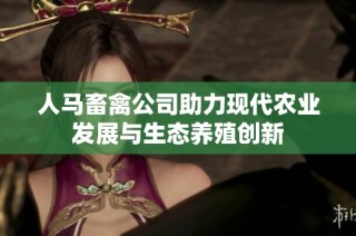 人马畜禽公司助力现代农业发展与生态养殖创新