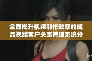 全面提升视频制作效率的成品视频客户关系管理系统分析