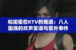 和闺蜜在KTV的奇遇：八人围绕的欢声笑语与意外事件