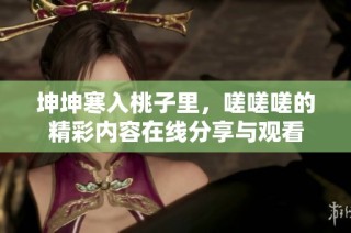 坤坤寒入桃子里，嗟嗟嗟的精彩内容在线分享与观看