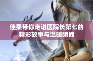 佳柔带你走进医院长第七的精彩故事与温暖瞬间