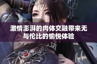 激情澎湃的肉体交融带来无与伦比的愉悦体验