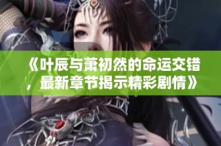 《叶辰与萧初然的命运交错，最新章节揭示精彩剧情》