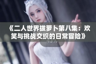 《二人世界拔萝卜第八集：欢笑与挑战交织的日常冒险》
