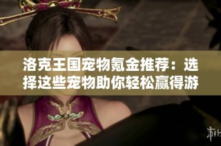 洛克王国宠物氪金推荐：选择这些宠物助你轻松赢得游戏胜利