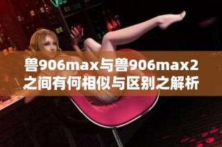 兽906max与兽906max2之间有何相似与区别之解析