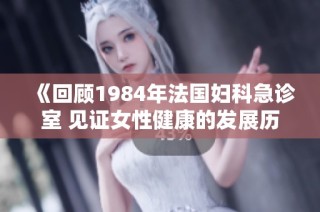 《回顾1984年法国妇科急诊室 见证女性健康的发展历程》