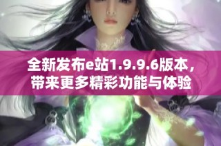 全新发布e站1.9.9.6版本，带来更多精彩功能与体验