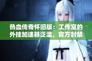 热血传奇怀旧版：工作室的外挂加速器泛滥，官方封禁措施形同虚设
