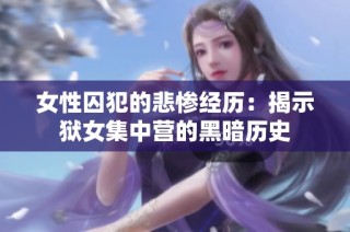 女性囚犯的悲惨经历：揭示狱女集中营的黑暗历史