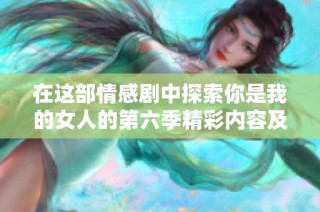 在这部情感剧中探索你是我的女人的第六季精彩内容及免费观看方式