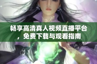 畅享高清真人视频直播平台，免费下载与观看指南