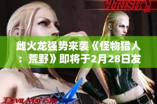 雌火龙强势来袭《怪物猎人：荒野》即将于2月28日发售
