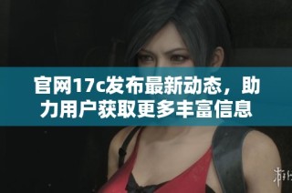 官网17c发布最新动态，助力用户获取更多丰富信息