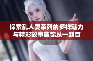 探索乱人妻系列的多样魅力与精彩故事集锦从一到百