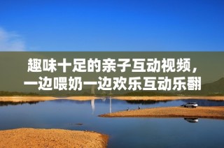 趣味十足的亲子互动视频，一边喂奶一边欢乐互动乐翻天
