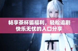 畅享茶杯狐福利，轻松追剧快乐无忧的入口分享