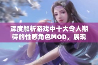 深度解析游戏中十大令人期待的性感角色MOD，展现激情与创意的完美结合