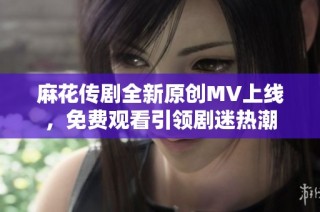 麻花传剧全新原创MV上线，免费观看引领剧迷热潮