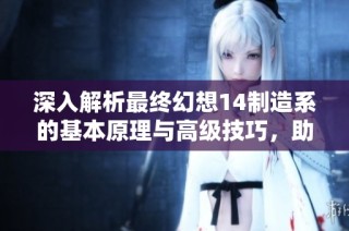 深入解析最终幻想14制造系的基本原理与高级技巧，助你提升角色工艺水平
