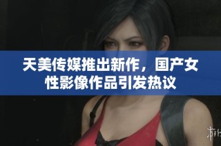 天美传媒推出新作，国产女性影像作品引发热议