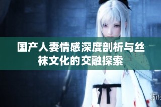国产人妻情感深度剖析与丝袜文化的交融探索