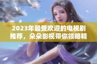 2023年最受欢迎的电视剧推荐，朵朵影视带你领略精彩剧集