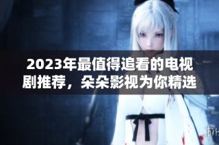 2023年最值得追看的电视剧推荐，朵朵影视为你精选！