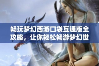 畅玩梦幻西游口袋互通版全攻略，让你轻松畅游梦幻世界的精彩旅程