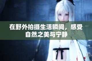 在野外拍摄生活瞬间，感受自然之美与宁静