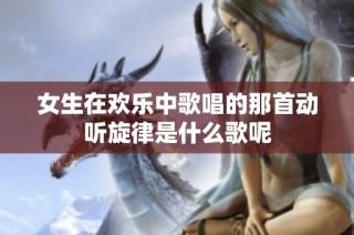 女生在欢乐中歌唱的那首动听旋律是什么歌呢