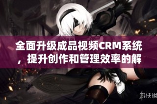全面升级成品视频CRM系统，提升创作和管理效率的解决方案