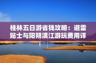 桂林五日游省钱攻略：避雷贴士与阳朔漓江游玩费用详解
