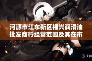 河源市江东新区福兴润滑油批发商行经营范围及其在市场中的发展潜力分析