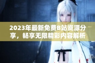 2023年最新免费B站资源分享，畅享无限精彩内容解析