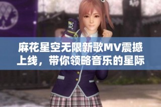 麻花星空无限新歌MV震撼上线，带你领略音乐的星际之旅