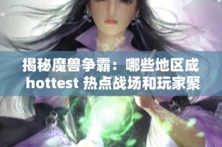 揭秘魔兽争霸：哪些地区成 hottest 热点战场和玩家聚集地