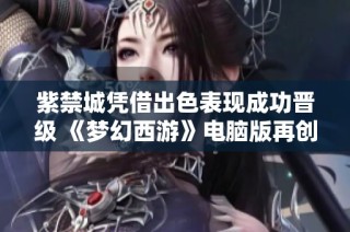 紫禁城凭借出色表现成功晋级 《梦幻西游》电脑版再创佳绩 速度与技能双重压制对手