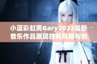 小蓝彩虹男Gary2023最新音乐作品展现独特风格与创意