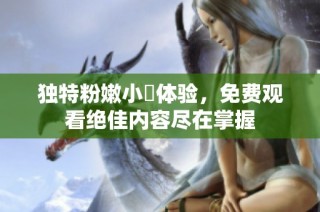 独特粉嫩小泬体验，免费观看绝佳内容尽在掌握