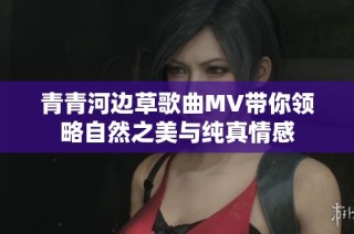 青青河边草歌曲MV带你领略自然之美与纯真情感