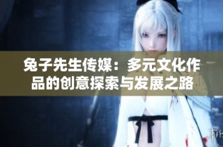 兔子先生传媒：多元文化作品的创意探索与发展之路