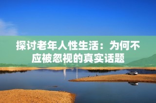 探讨老年人性生活：为何不应被忽视的真实话题