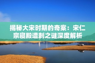 揭秘大宋时期的奇案：宋仁宗寝殿遭刺之谜深度解析