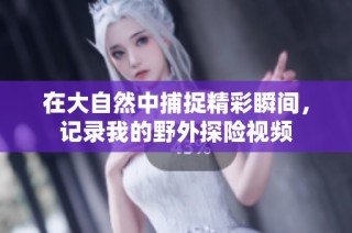 在大自然中捕捉精彩瞬间，记录我的野外探险视频