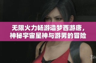 无限火力畅游造梦西游唐，神秘宇宙星神与游男的冒险之旅