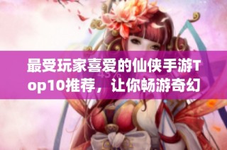 最受玩家喜爱的仙侠手游Top10推荐，让你畅游奇幻仙境的最佳选择